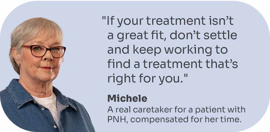 “If your treatment isn’t a great fit, don’t settle and keep working to find a treatment that’s right for you.” Michele, a real caretaker for a patient with PNH, compensated for her time.