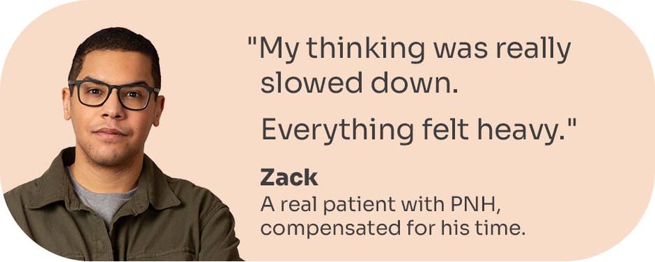“My thinking was really slowed down. Everything felt heavy.” Zack, a real patient with PNH, compensated for his time.