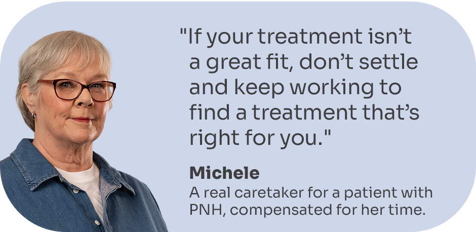 “If your treatment isn’t a great fit, don’t settle and keep working to find a treatment that’s right for you.” Michele, a real caretaker for a patient with PNH, compensated for her time.